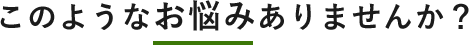 このようなお悩みありませんか?