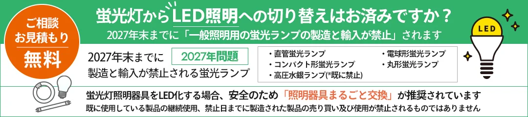 ご相談お見積もり無料。蛍光灯からLED照明への切り替えはお済みですか？2027年末までに「一般照明用の蛍光ランプの製造と輸入が禁止」されます。2027年問題 2027年末までに製造と輸入が禁止される蛍光ランプ：直管蛍光ランプ、電球形蛍光ランプ、コンパクト形蛍光ランプ、丸形蛍光ランプ、高圧水銀ランプ(*既に禁止)。蛍光灯照明器具をLED化する場合、安全のため「照明器具まるごと交換」が推奨されています。既に使用している製品の継続使用、禁止日までに製造された製品の売り買い及び使用が禁止されるものではありません"